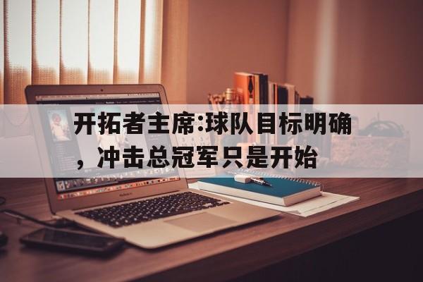 关于开拓者主席:球队目标明确，冲击总冠军只是开始的信息